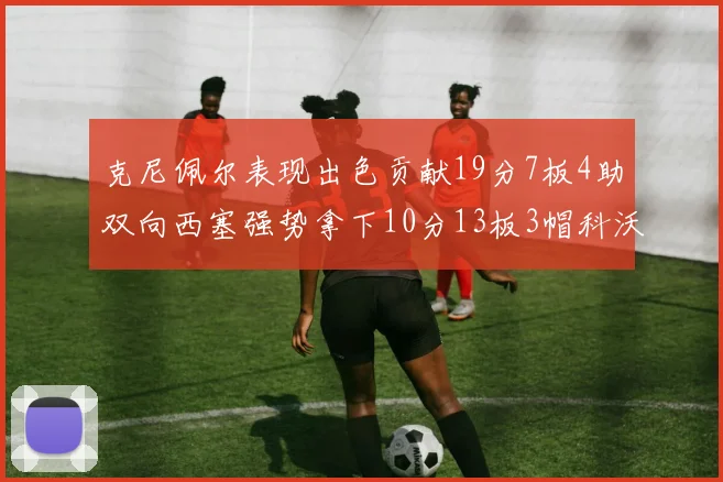 克尼佩尔表现出色贡献19分7板4助双向西塞强势拿下10分13板3帽科沃德也有17分2帽的精彩表现
