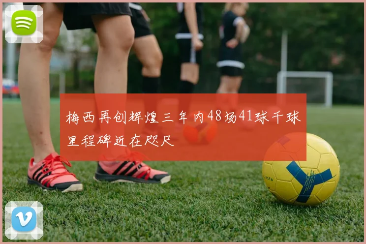 梅西再创辉煌三年内48场41球千球里程碑近在咫尺