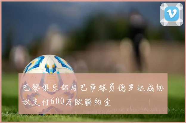 巴黎俱乐部与巴萨球员德罗达成协议支付600万欧解约金