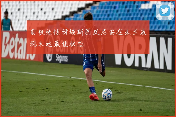 前教练惊讶埃斯图皮尼安在米兰表现未达最佳状态