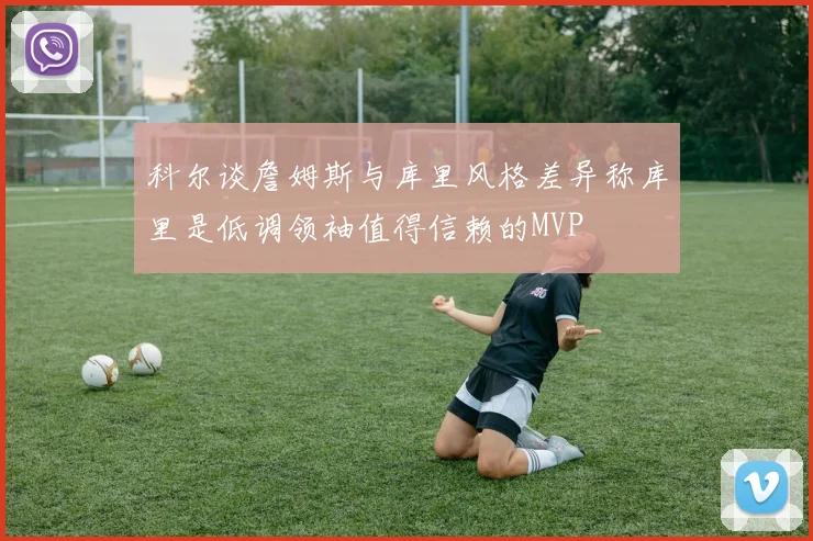 科尔谈詹姆斯与库里风格差异称库里是低调领袖值得信赖的MVP