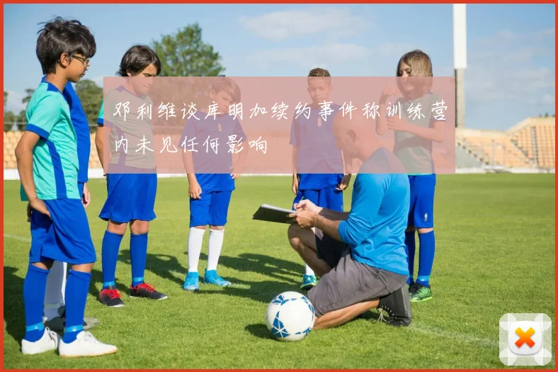 邓利维谈库明加续约事件称训练营内未见任何影响