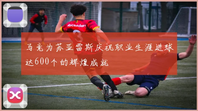 马竞为苏亚雷斯庆祝职业生涯进球达600个的辉煌成就