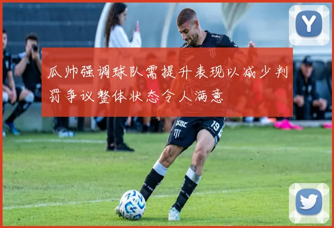 瓜帅强调球队需提升表现以减少判罚争议整体状态令人满意