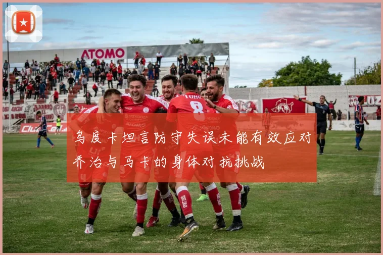乌度卡坦言防守失误未能有效应对乔治与马卡的身体对抗挑战