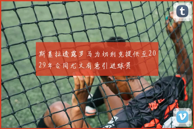 斯基拉透露罗马为切利克提供至2029年合同尤文有意引进球员
