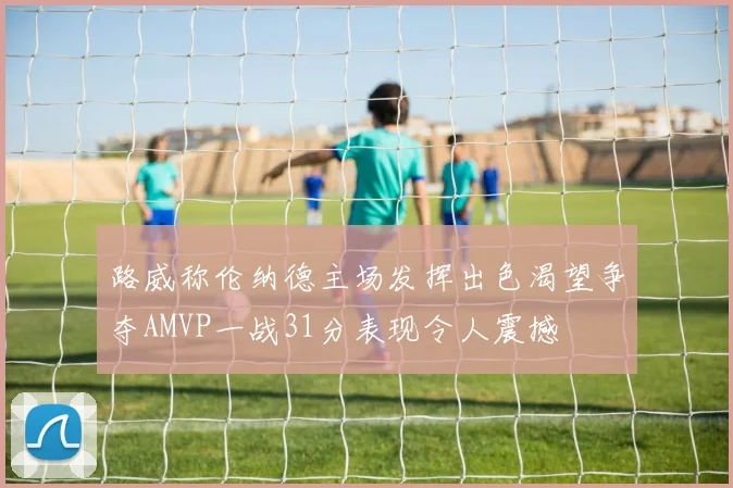 路威称伦纳德主场发挥出色渴望争夺AMVP一战31分表现令人震撼
