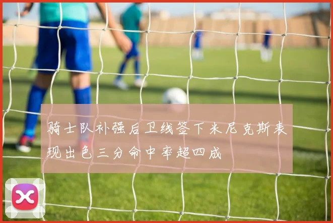 骑士队补强后卫线签下米尼克斯表现出色三分命中率超四成