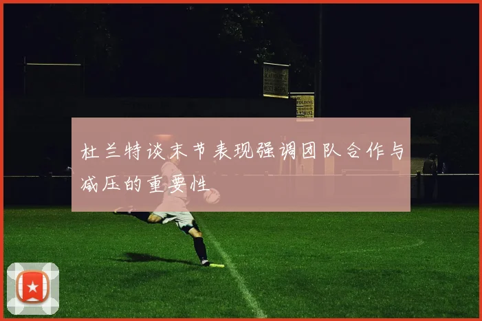 杜兰特谈末节表现强调团队合作与减压的重要性