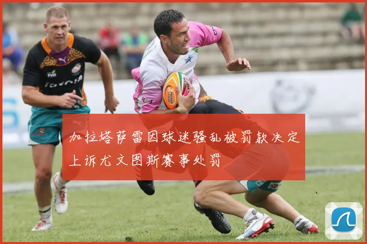 加拉塔萨雷因球迷骚乱被罚款决定上诉尤文图斯赛事处罚