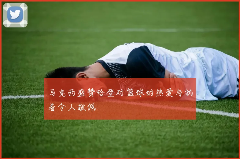 马克西盛赞哈登对篮球的热爱与执着令人敬佩